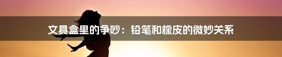 文具盒里的争吵：铅笔和橡皮的微妙关系