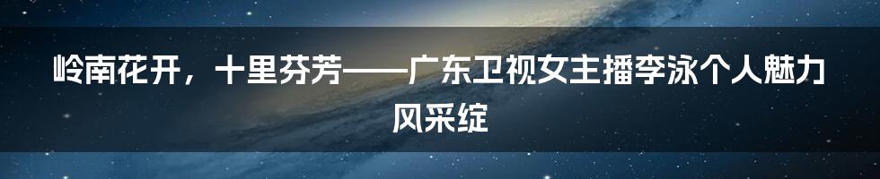 岭南花开，十里芬芳——广东卫视女主播李泳个人魅力风采绽