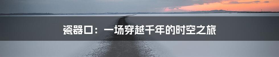 瓷器口：一场穿越千年的时空之旅