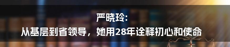 严晓玲: 从基层到省领导，她用28年诠释初心和使命