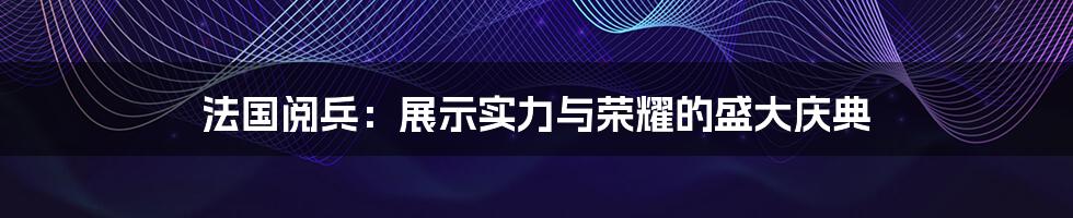 法国阅兵：展示实力与荣耀的盛大庆典