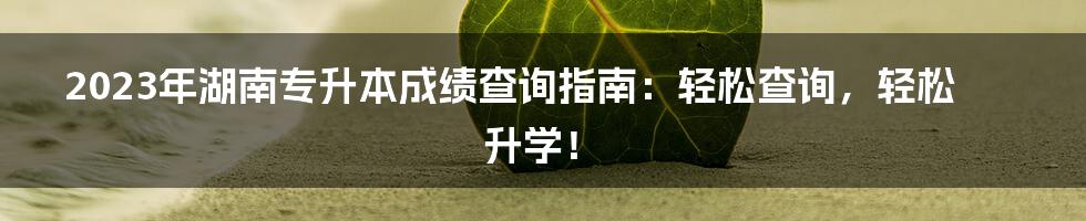 2023年湖南专升本成绩查询指南：轻松查询，轻松升学！