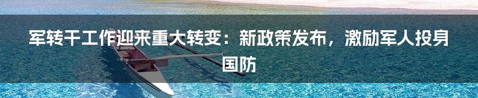 军转干工作迎来重大转变：新政策发布，激励军人投身国防