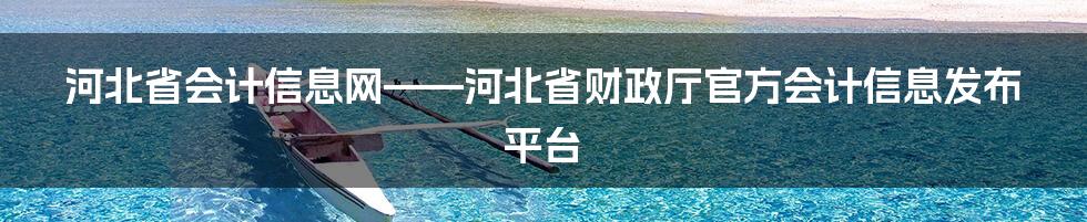 河北省会计信息网——河北省财政厅官方会计信息发布平台