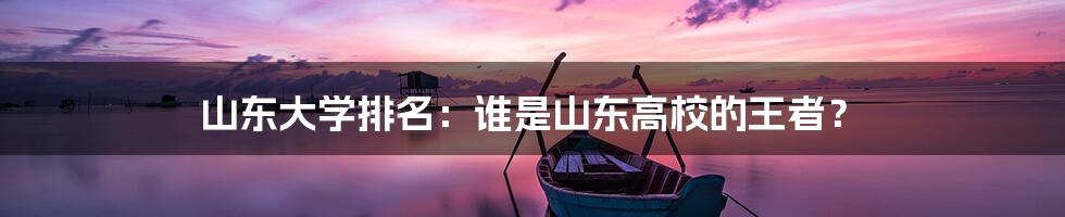 山东大学排名：谁是山东高校的王者？