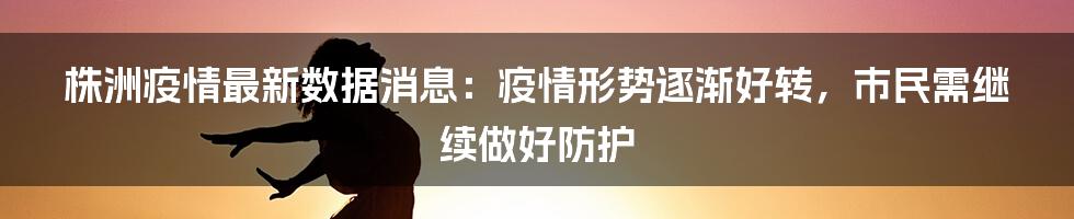 株洲疫情最新数据消息：疫情形势逐渐好转，市民需继续做好防护