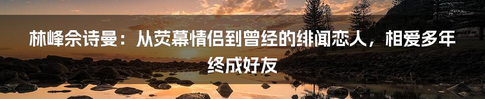 林峰佘诗曼：从荧幕情侣到曾经的绯闻恋人，相爱多年终成好友