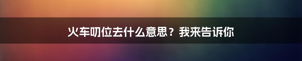 火车叨位去什么意思？我来告诉你