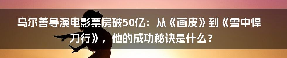 乌尔善导演电影票房破50亿：从《画皮》到《雪中悍刀行》，他的成功秘诀是什么？