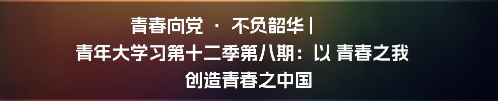 青春向党 · 不负韶华 | 青年大学习第十二季第八期：以 青春之我 创造青春之中国