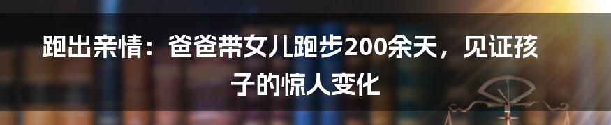 跑出亲情：爸爸带女儿跑步200余天，见证孩子的惊人变化