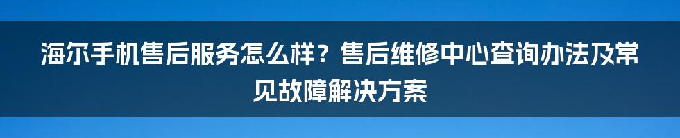 海尔手机售后服务怎么样？售后维修中心查询办法及常见故障解决方案