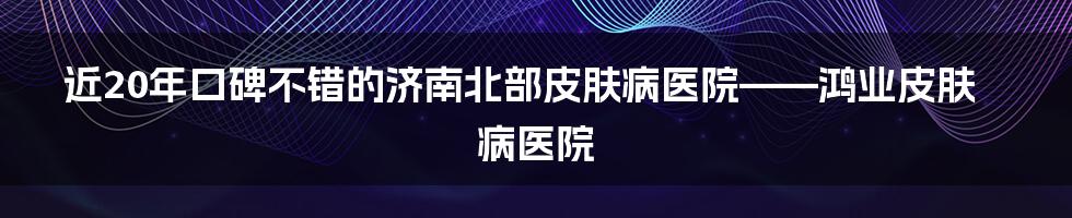 近20年口碑不错的济南北部皮肤病医院——鸿业皮肤病医院