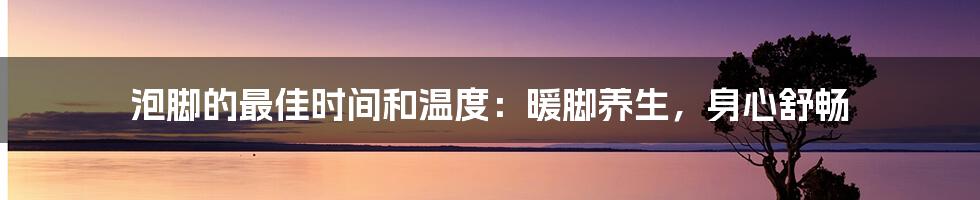 泡脚的最佳时间和温度：暖脚养生，身心舒畅