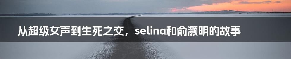 从超级女声到生死之交，selina和俞灏明的故事