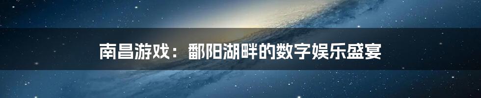 南昌游戏：鄱阳湖畔的数字娱乐盛宴