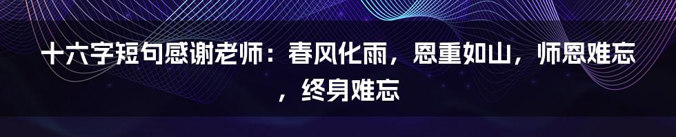 十六字短句感谢老师：春风化雨，恩重如山，师恩难忘，终身难忘