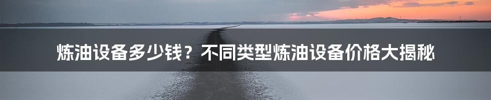 炼油设备多少钱？不同类型炼油设备价格大揭秘