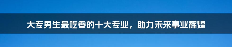 大专男生最吃香的十大专业，助力未来事业辉煌