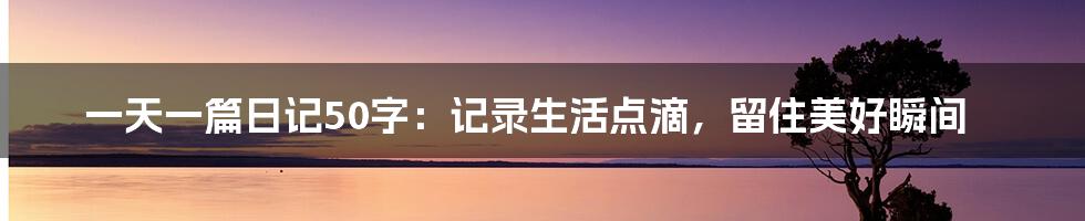 一天一篇日记50字：记录生活点滴，留住美好瞬间