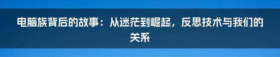 电脑族背后的故事：从迷茫到崛起，反思技术与我们的关系