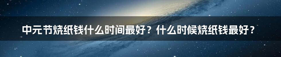 中元节烧纸钱什么时间最好？什么时候烧纸钱最好？