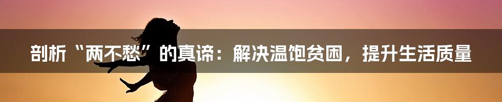 剖析“两不愁”的真谛：解决温饱贫困，提升生活质量