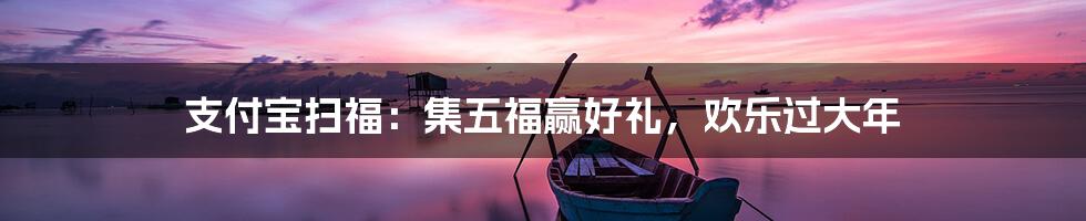 支付宝扫福：集五福赢好礼，欢乐过大年