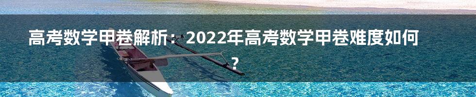 高考数学甲卷解析：2022年高考数学甲卷难度如何？