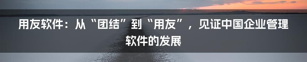 用友软件：从“团结”到“用友”，见证中国企业管理软件的发展