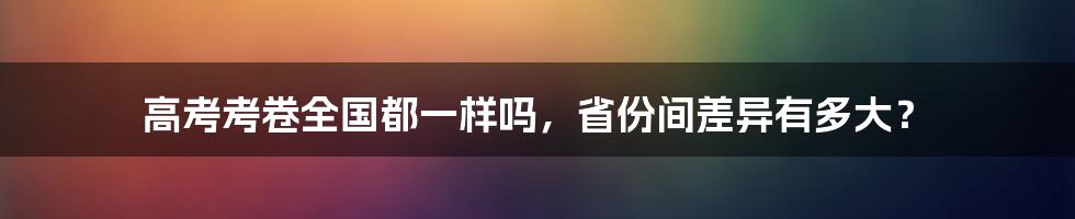 高考考卷全国都一样吗，省份间差异有多大？