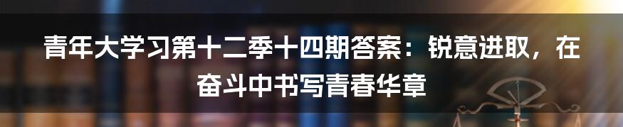 青年大学习第十二季十四期答案：锐意进取，在奋斗中书写青春华章