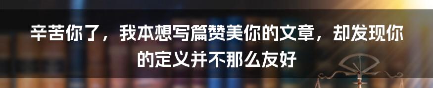 辛苦你了，我本想写篇赞美你的文章，却发现你的定义并不那么友好