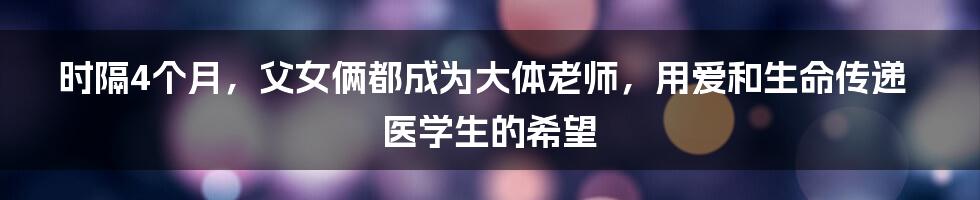 时隔4个月，父女俩都成为大体老师，用爱和生命传递医学生的希望