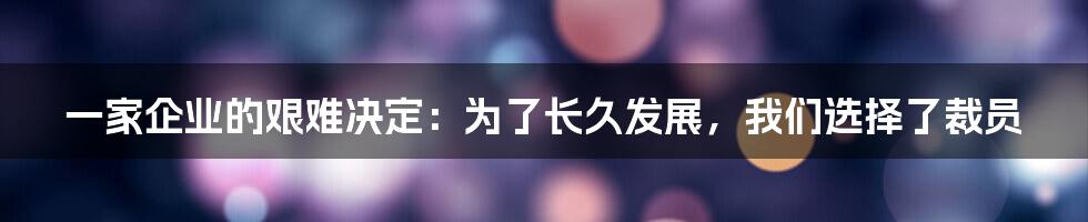 一家企业的艰难决定：为了长久发展，我们选择了裁员