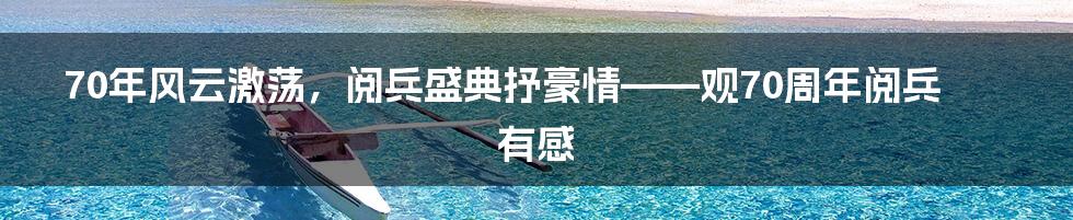 70年风云激荡，阅兵盛典抒豪情——观70周年阅兵有感