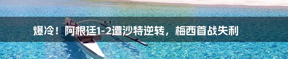 爆冷！阿根廷1-2遭沙特逆转，梅西首战失利