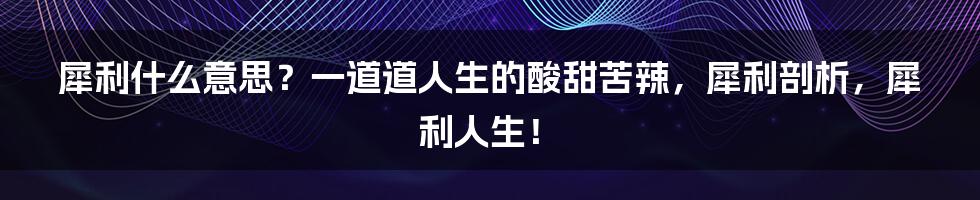 犀利什么意思？一道道人生的酸甜苦辣，犀利剖析，犀利人生！