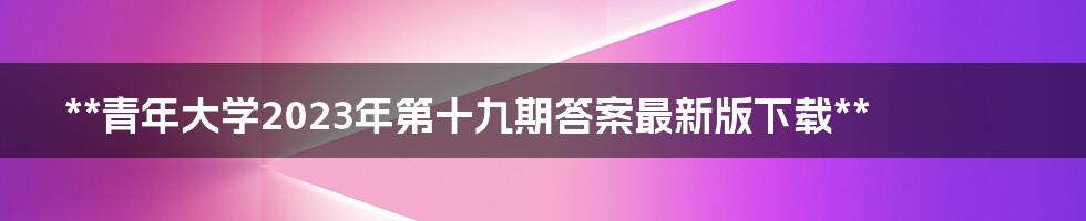 **青年大学2023年第十九期答案最新版下载**