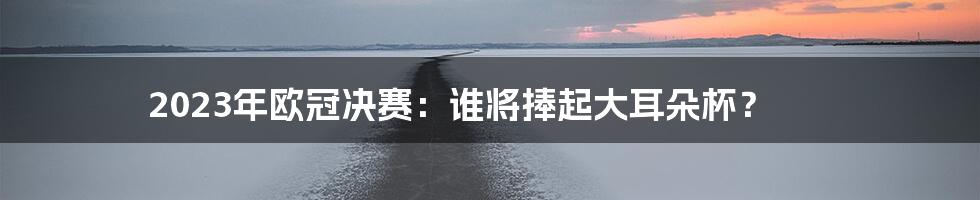 2023年欧冠决赛：谁将捧起大耳朵杯？