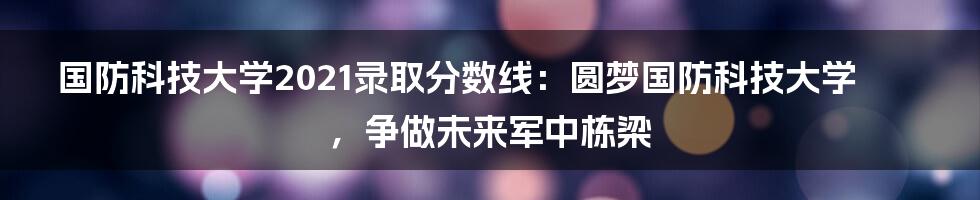 国防科技大学2021录取分数线：圆梦国防科技大学，争做未来军中栋梁