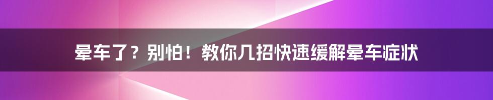 晕车了？别怕！教你几招快速缓解晕车症状