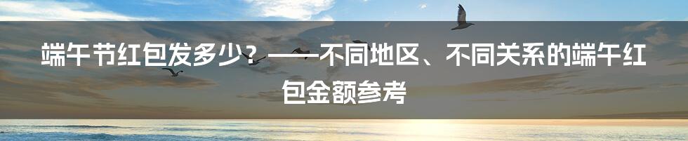 端午节红包发多少？——不同地区、不同关系的端午红包金额参考