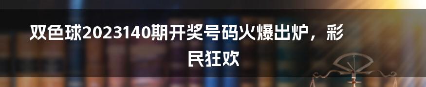 双色球2023140期开奖号码火爆出炉，彩民狂欢