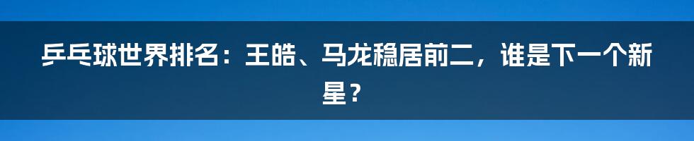 乒乓球世界排名：王皓、马龙稳居前二，谁是下一个新星？