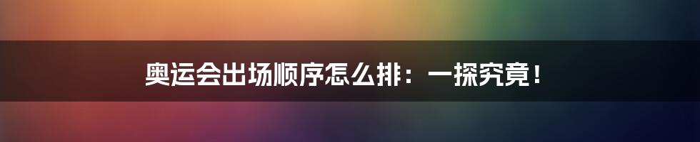 奥运会出场顺序怎么排：一探究竟！