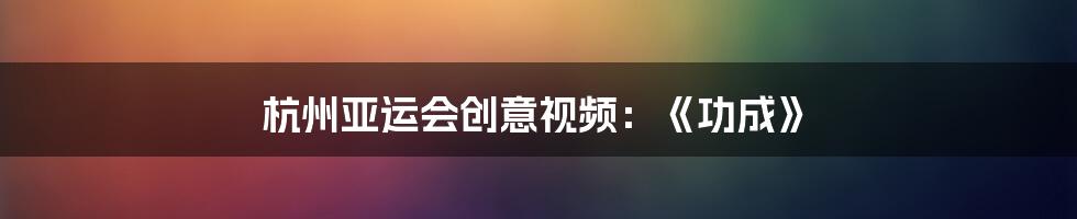 杭州亚运会创意视频：《功成》