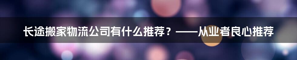 长途搬家物流公司有什么推荐？——从业者良心推荐