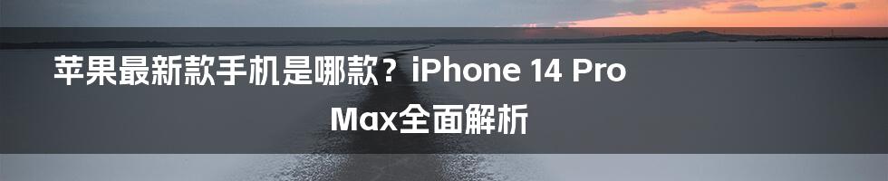 苹果最新款手机是哪款？iPhone 14 Pro Max全面解析