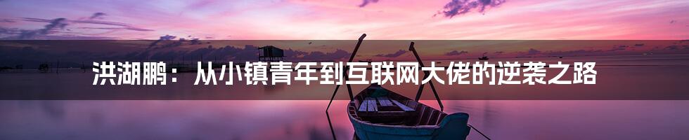 洪湖鹏：从小镇青年到互联网大佬的逆袭之路